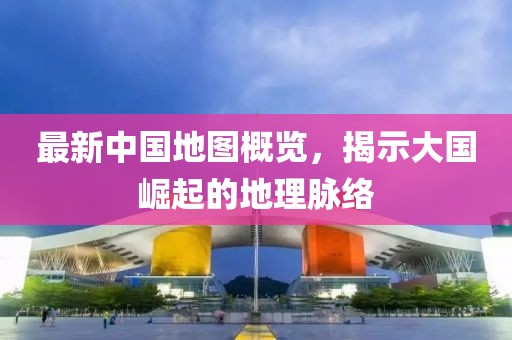 最新中国地图概览，揭示大国崛起的地理脉络