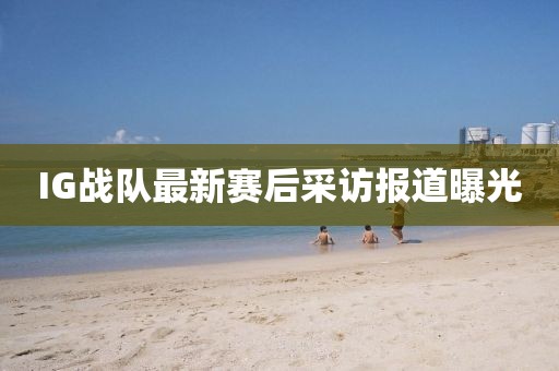 IG战队最新赛后采访报道曝光