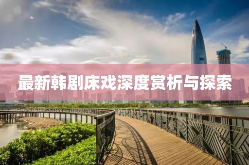 最新韩剧床戏深度赏析与探索
