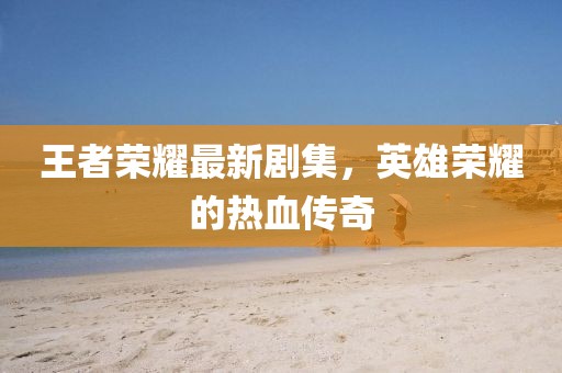 王者荣耀最新剧集，英雄荣耀的热血传奇