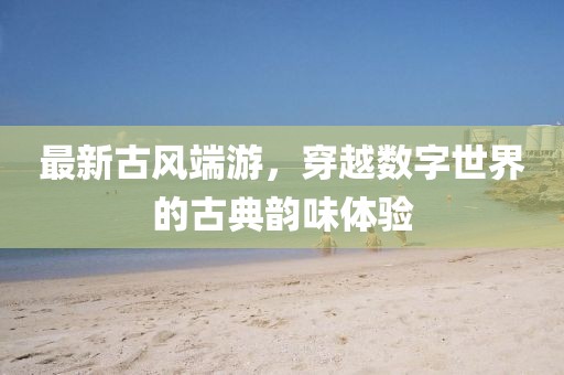 最新古风端游，穿越数字世界的古典韵味体验