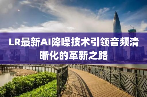 LR最新AI降噪技术引领音频清晰化的革新之路