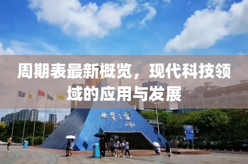 周期表最新概览，现代科技领域的应用与发展
