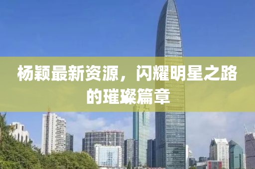 杨颖最新资源，闪耀明星之路的璀璨篇章