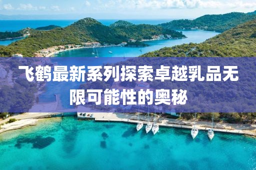 飞鹤最新系列探索卓越乳品无限可能性的奥秘