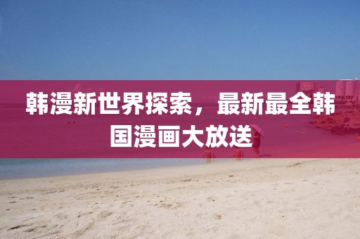 韩漫新世界探索，最新最全韩国漫画大放送