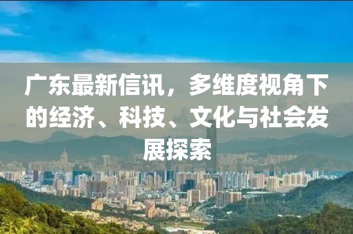 广东最新信讯，多维度视角下的经济、科技、文化与社会发展探索