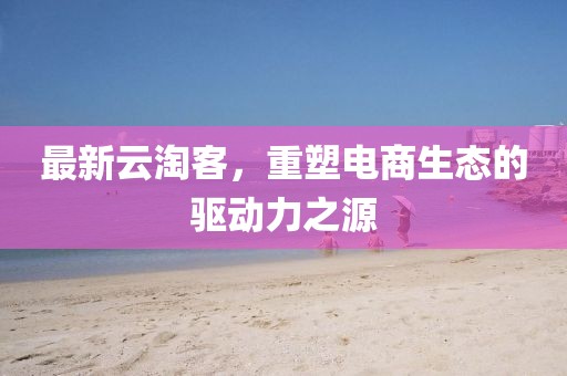 最新云淘客，重塑电商生态的驱动力之源