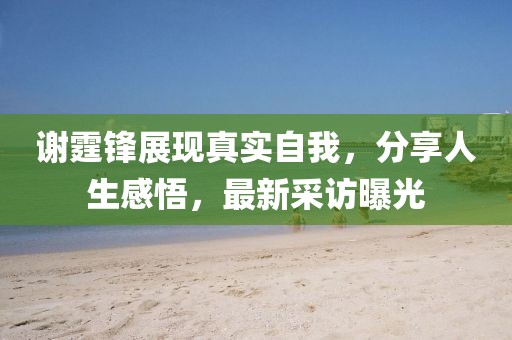 谢霆锋展现真实自我，分享人生感悟，最新采访曝光