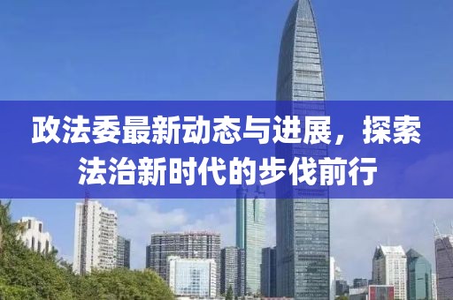 政法委最新动态与进展，探索法治新时代的步伐前行