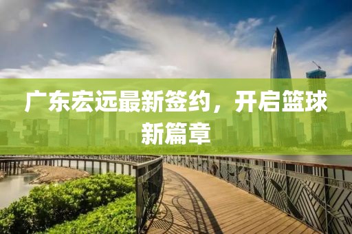 广东宏远最新签约，开启篮球新篇章
