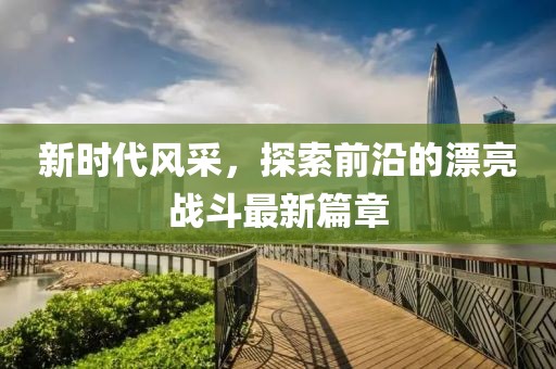 新时代风采，探索前沿的漂亮战斗最新篇章