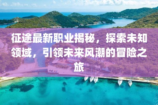 征途最新职业揭秘，探索未知领域，引领未来风潮的冒险之旅