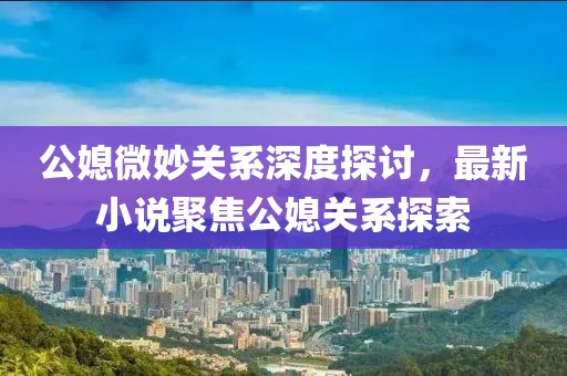 公媳微妙关系深度探讨，最新小说聚焦公媳关系探索