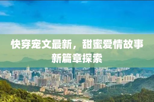 快穿宠文最新，甜蜜爱情故事新篇章探索