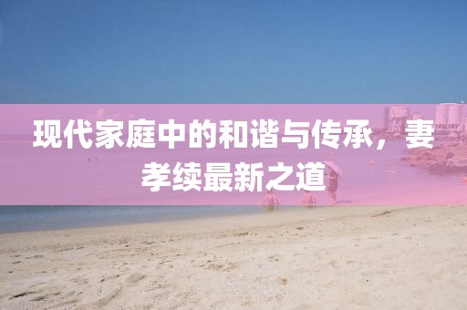 现代家庭中的和谐与传承，妻孝续最新之道