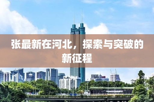 张最新在河北，探索与突破的新征程