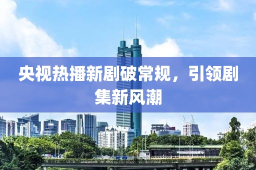 央视热播新剧破常规，引领剧集新风潮