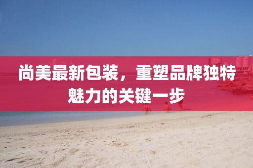 尚美最新包装，重塑品牌独特魅力的关键一步