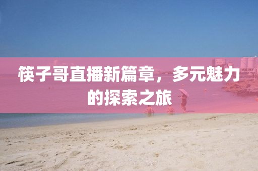 筷子哥直播新篇章，多元魅力的探索之旅