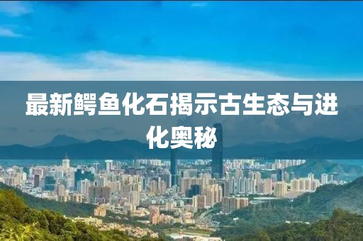 最新鳄鱼化石揭示古生态与进化奥秘
