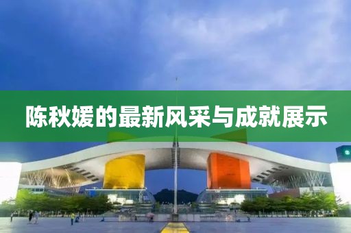 陈秋媛的最新风采与成就展示