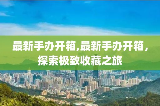 最新手办开箱,最新手办开箱，探索极致收藏之旅