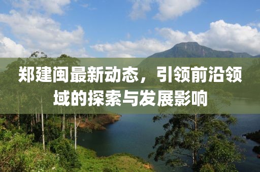 郑建闽最新动态，引领前沿领域的探索与发展影响