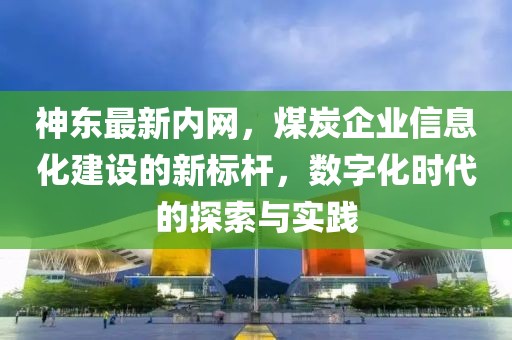 神东最新内网，煤炭企业信息化建设的新标杆，数字化时代的探索与实践