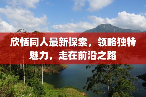 欣恬同人最新探索，领略独特魅力，走在前沿之路