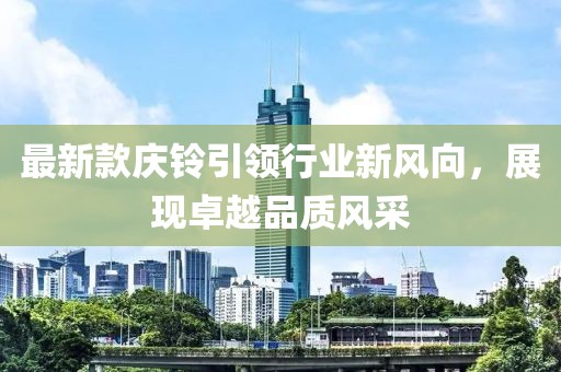 最新款庆铃引领行业新风向，展现卓越品质风采