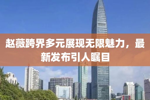 赵薇跨界多元展现无限魅力，最新发布引人瞩目