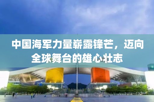 中国海军力量崭露锋芒，迈向全球舞台的雄心壮志