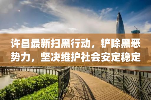 许昌最新扫黑行动，铲除黑恶势力，坚决维护社会安定稳定