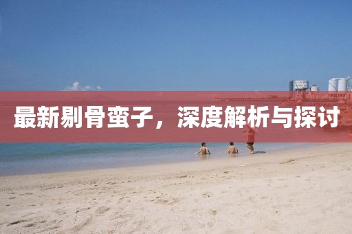 最新剔骨蛮子，深度解析与探讨