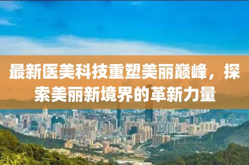 最新医美科技重塑美丽巅峰，探索美丽新境界的革新力量