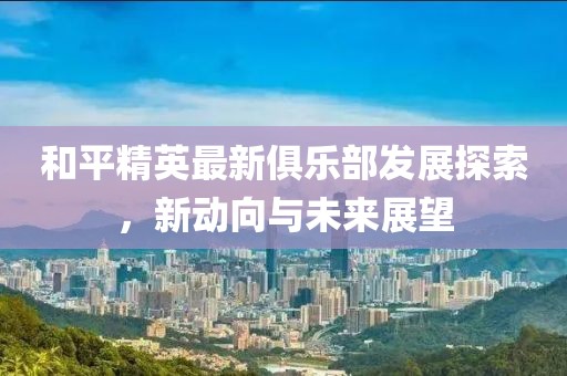 和平精英最新俱乐部发展探索，新动向与未来展望