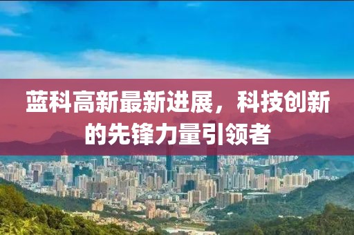 蓝科高新最新进展，科技创新的先锋力量引领者