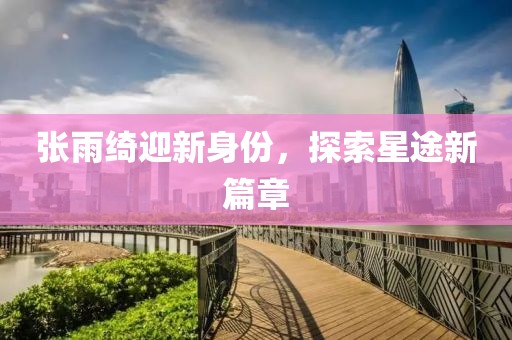 张雨绮迎新身份，探索星途新篇章