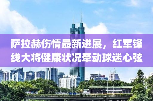 萨拉赫伤情最新进展，红军锋线大将健康状况牵动球迷心弦