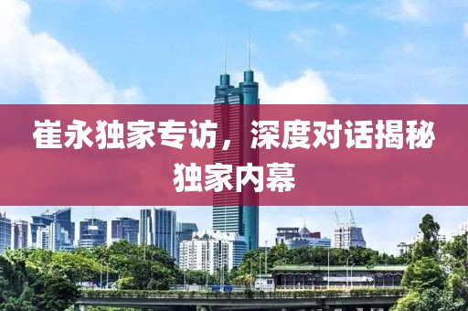 崔永独家专访，深度对话揭秘独家内幕