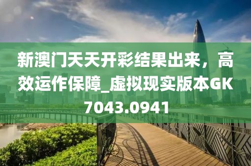 新澳门天天开彩结果出来，高效运作保障_虚拟现实版本GK7043.0941