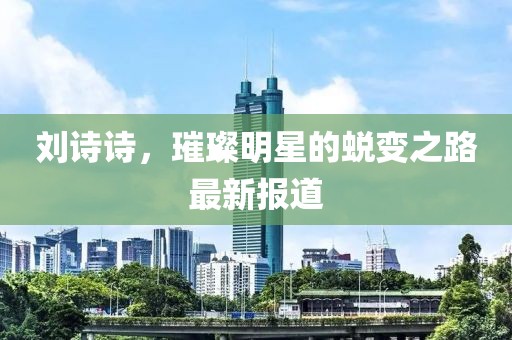 刘诗诗，璀璨明星的蜕变之路最新报道