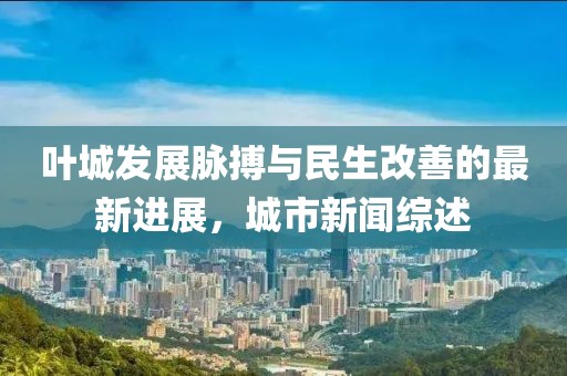 叶城发展脉搏与民生改善的最新进展，城市新闻综述