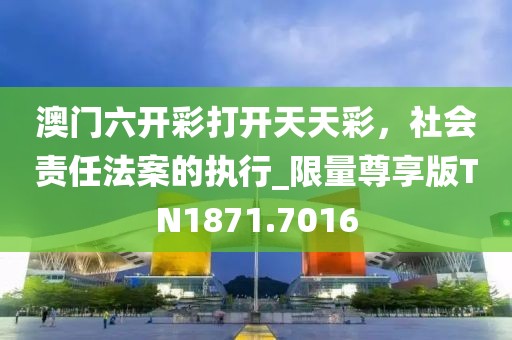 澳门六开彩打开天天彩，社会责任法案的执行_限量尊享版TN1871.7016
