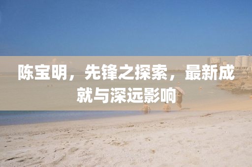 陈宝明，先锋之探索，最新成就与深远影响