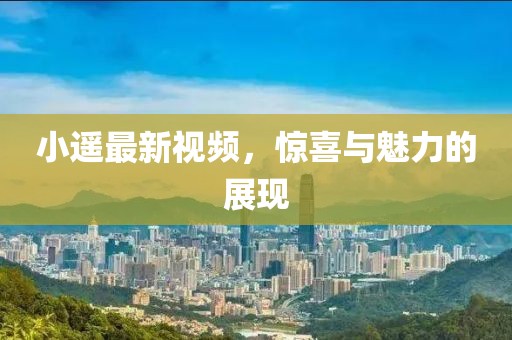 小遥最新视频，惊喜与魅力的展现