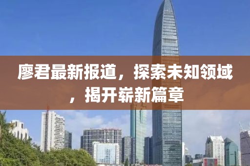 廖君最新报道，探索未知领域，揭开崭新篇章