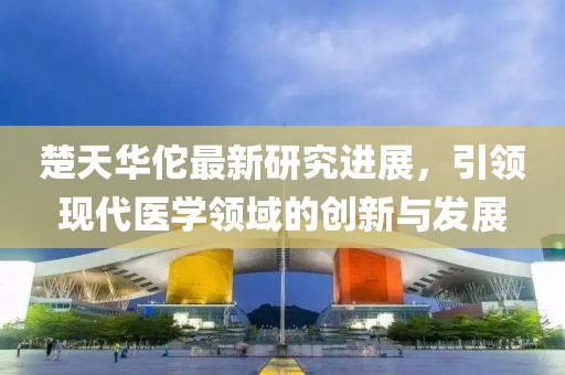 楚天华佗最新研究进展，引领现代医学领域的创新与发展