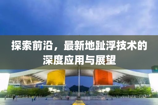 探索前沿，最新地趾浮技术的深度应用与展望